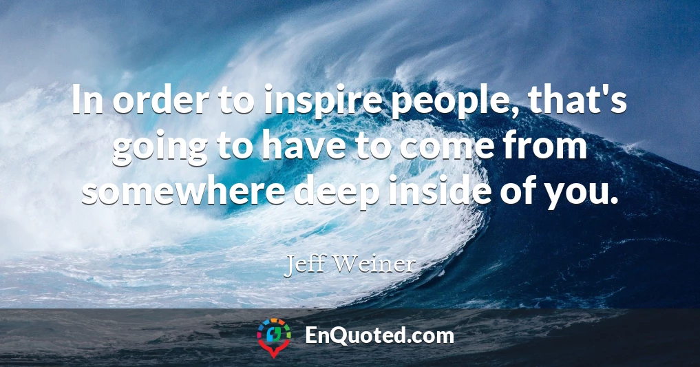 In order to inspire people, that's going to have to come from somewhere deep inside of you.