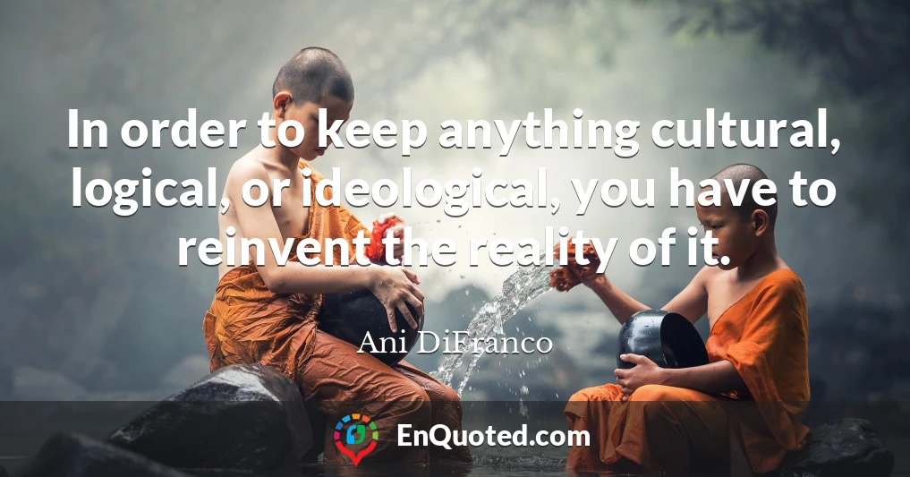 In order to keep anything cultural, logical, or ideological, you have to reinvent the reality of it.