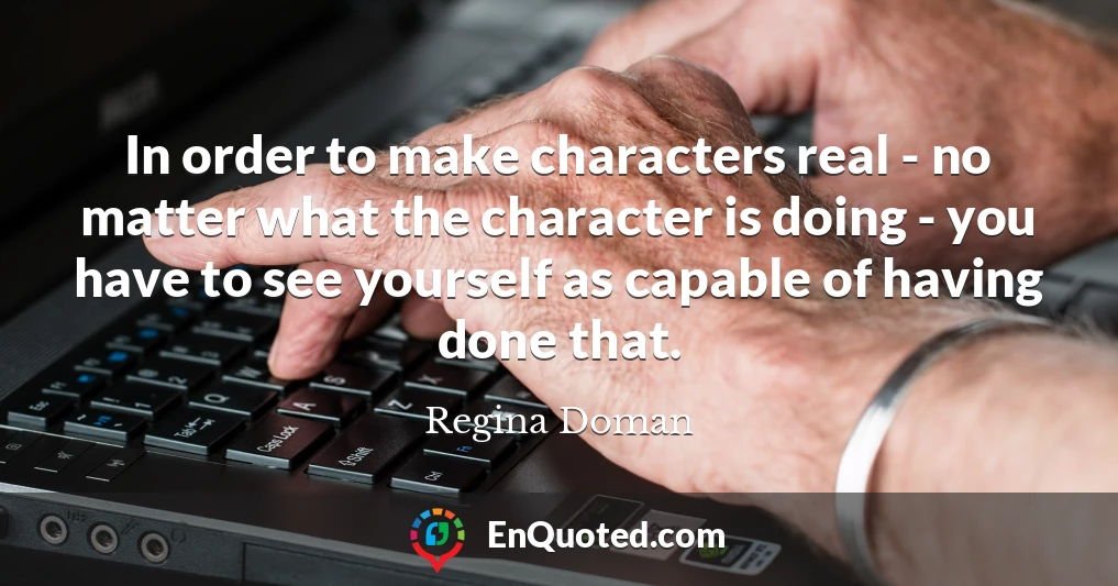 In order to make characters real - no matter what the character is doing - you have to see yourself as capable of having done that.