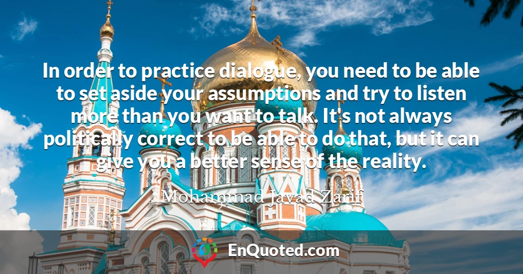 In order to practice dialogue, you need to be able to set aside your assumptions and try to listen more than you want to talk. It's not always politically correct to be able to do that, but it can give you a better sense of the reality.