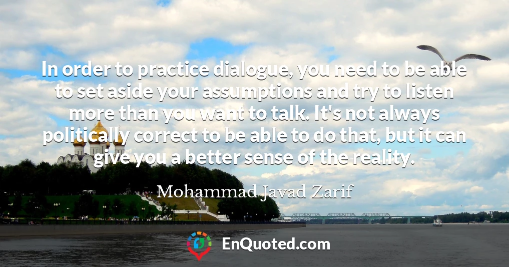 In order to practice dialogue, you need to be able to set aside your assumptions and try to listen more than you want to talk. It's not always politically correct to be able to do that, but it can give you a better sense of the reality.