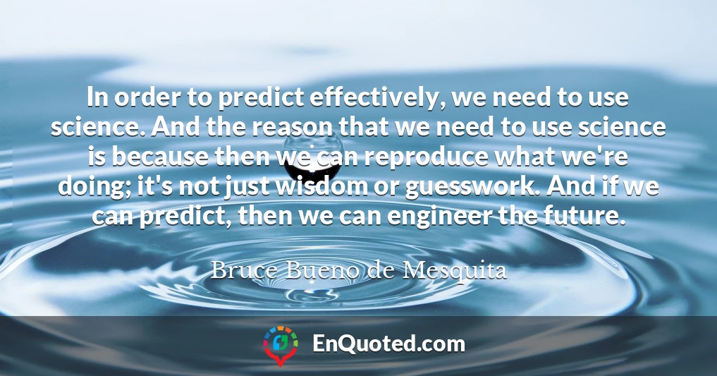 In order to predict effectively, we need to use science. And the reason that we need to use science is because then we can reproduce what we're doing; it's not just wisdom or guesswork. And if we can predict, then we can engineer the future.