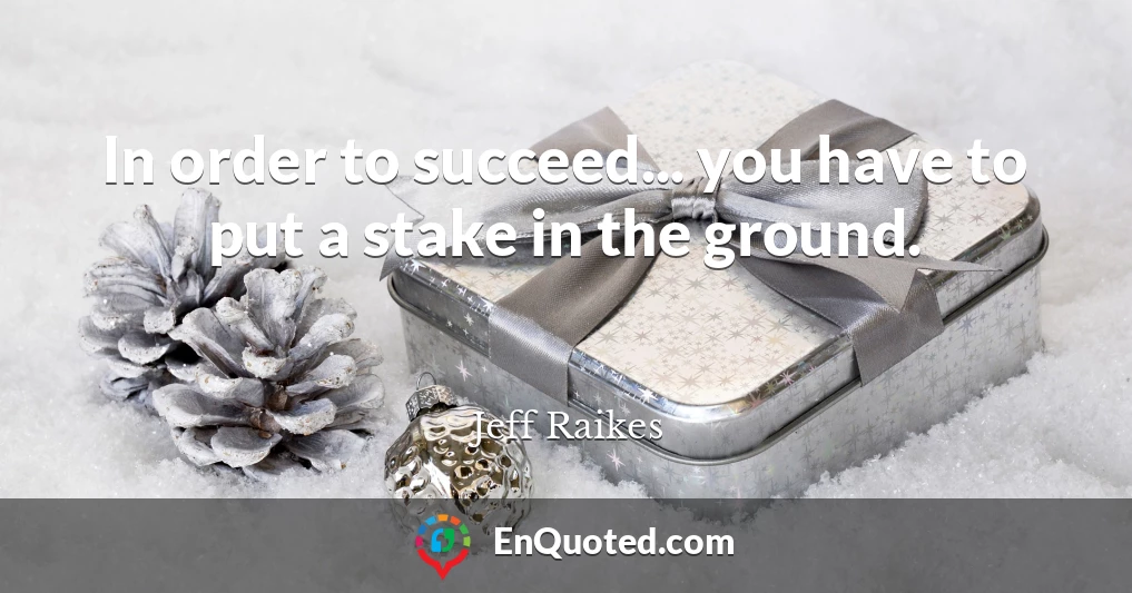 In order to succeed... you have to put a stake in the ground.