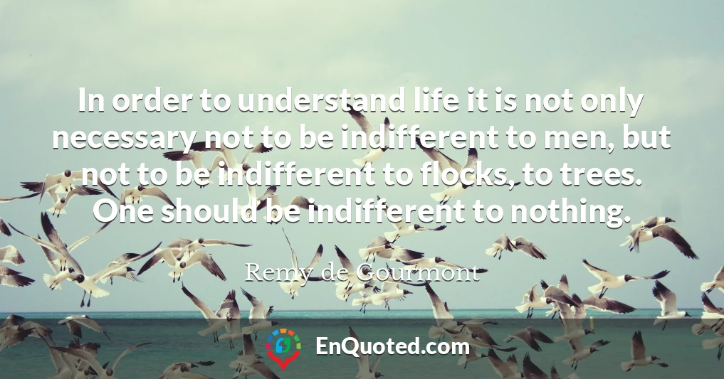 In order to understand life it is not only necessary not to be indifferent to men, but not to be indifferent to flocks, to trees. One should be indifferent to nothing.