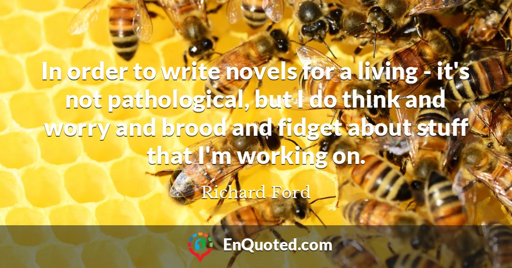 In order to write novels for a living - it's not pathological, but I do think and worry and brood and fidget about stuff that I'm working on.
