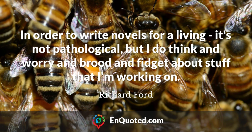 In order to write novels for a living - it's not pathological, but I do think and worry and brood and fidget about stuff that I'm working on.