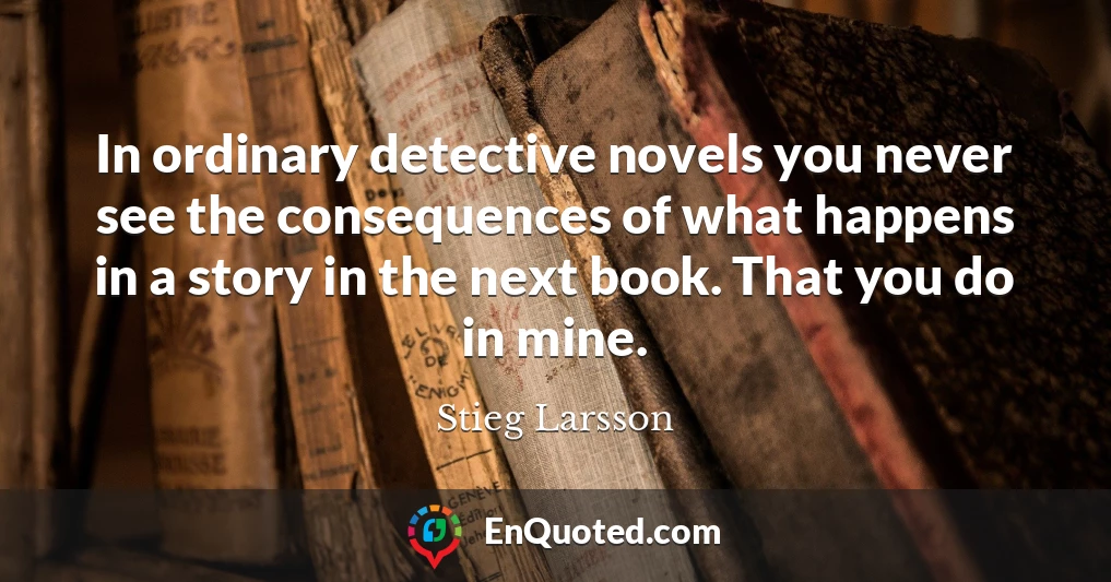 In ordinary detective novels you never see the consequences of what happens in a story in the next book. That you do in mine.