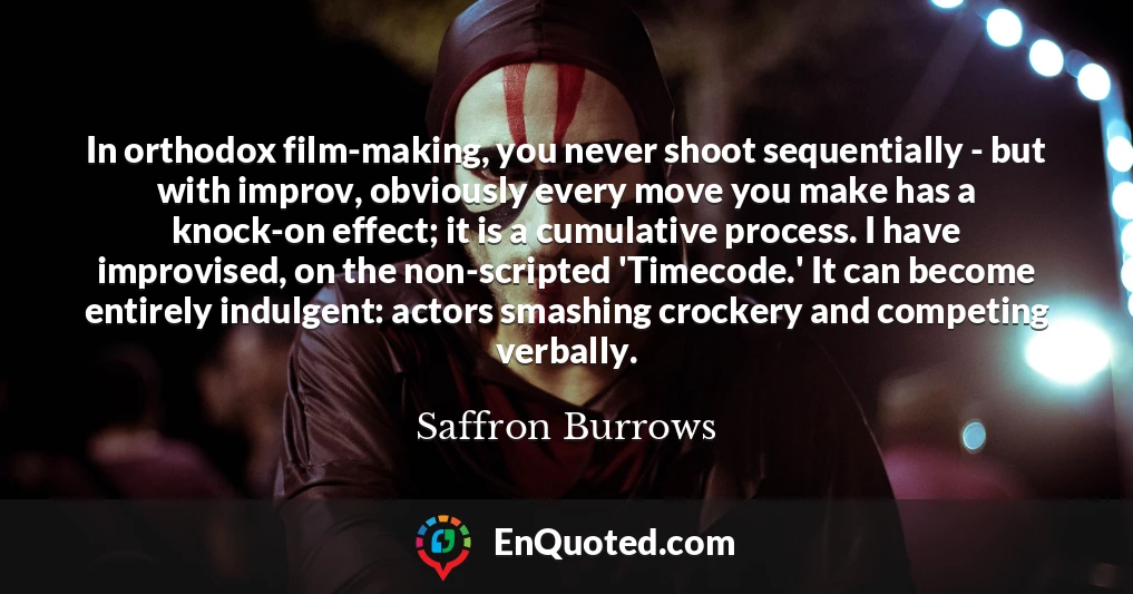 In orthodox film-making, you never shoot sequentially - but with improv, obviously every move you make has a knock-on effect; it is a cumulative process. I have improvised, on the non-scripted 'Timecode.' It can become entirely indulgent: actors smashing crockery and competing verbally.