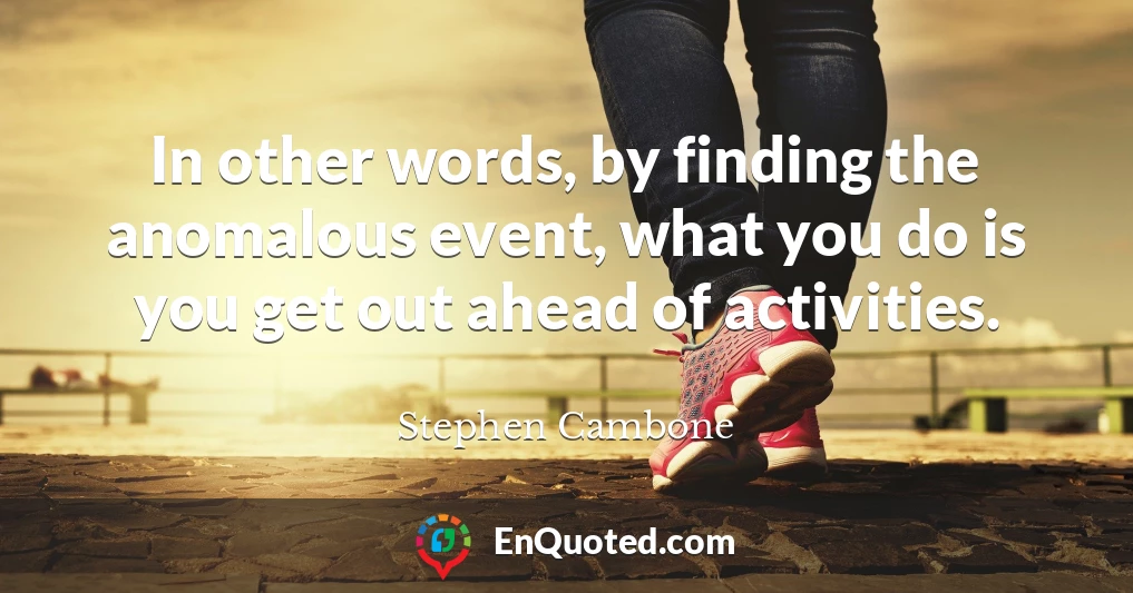 In other words, by finding the anomalous event, what you do is you get out ahead of activities.