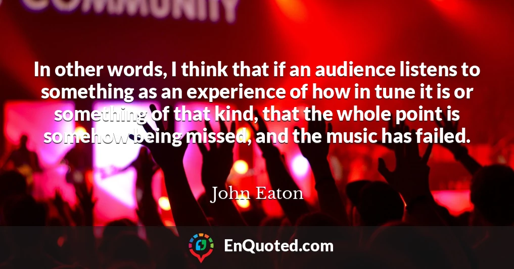 In other words, I think that if an audience listens to something as an experience of how in tune it is or something of that kind, that the whole point is somehow being missed, and the music has failed.