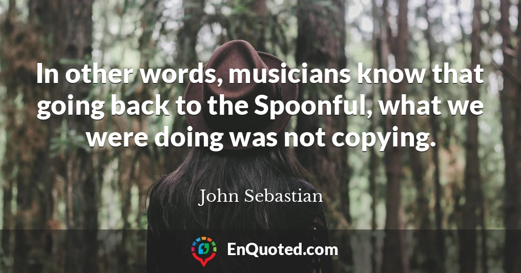 In other words, musicians know that going back to the Spoonful, what we were doing was not copying.