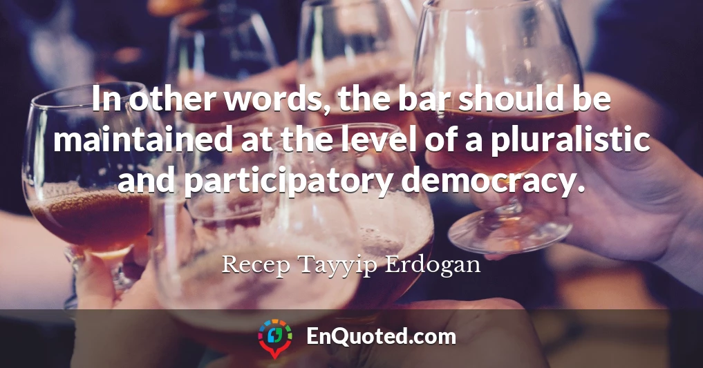 In other words, the bar should be maintained at the level of a pluralistic and participatory democracy.