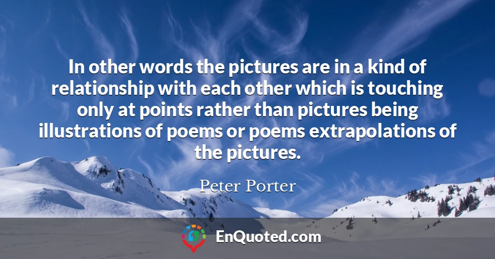In other words the pictures are in a kind of relationship with each other which is touching only at points rather than pictures being illustrations of poems or poems extrapolations of the pictures.