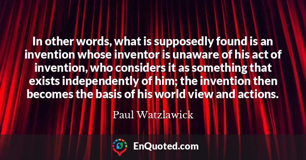 In other words, what is supposedly found is an invention whose inventor is unaware of his act of invention, who considers it as something that exists independently of him; the invention then becomes the basis of his world view and actions.