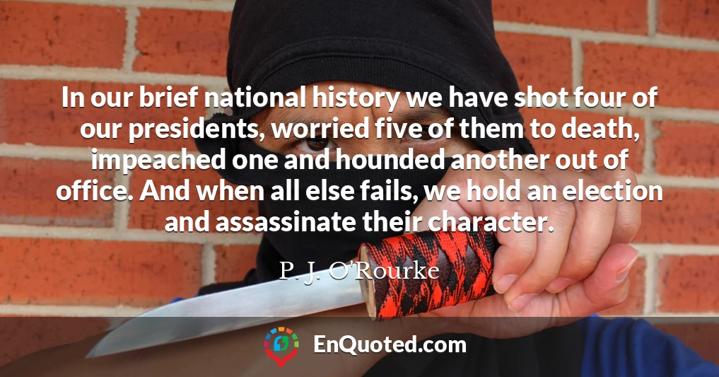 In our brief national history we have shot four of our presidents, worried five of them to death, impeached one and hounded another out of office. And when all else fails, we hold an election and assassinate their character.