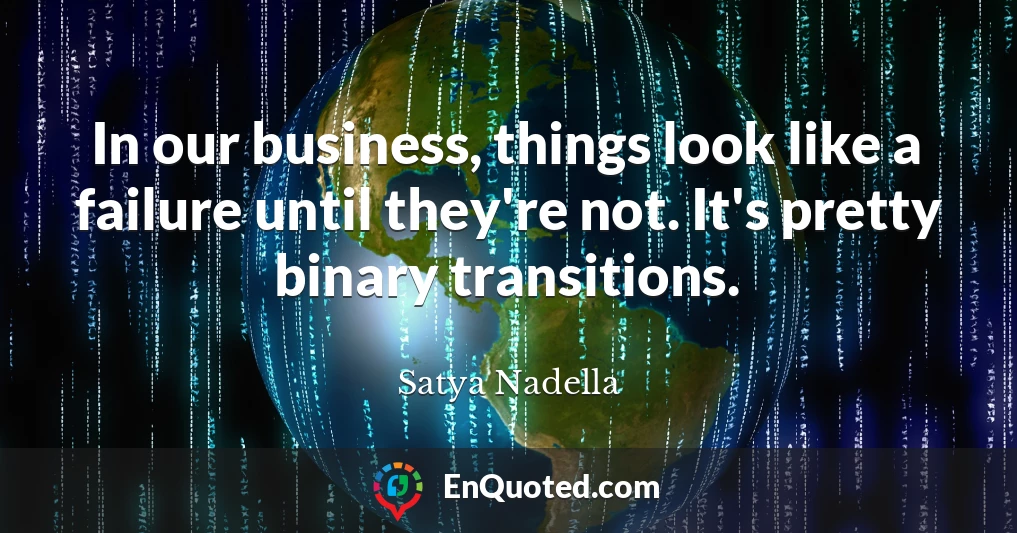 In our business, things look like a failure until they're not. It's pretty binary transitions.