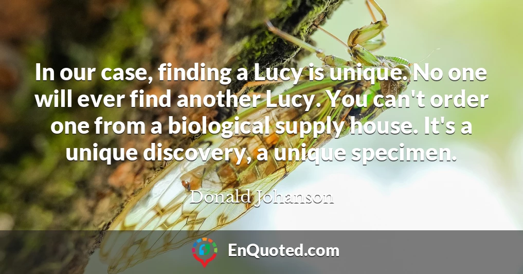 In our case, finding a Lucy is unique. No one will ever find another Lucy. You can't order one from a biological supply house. It's a unique discovery, a unique specimen.