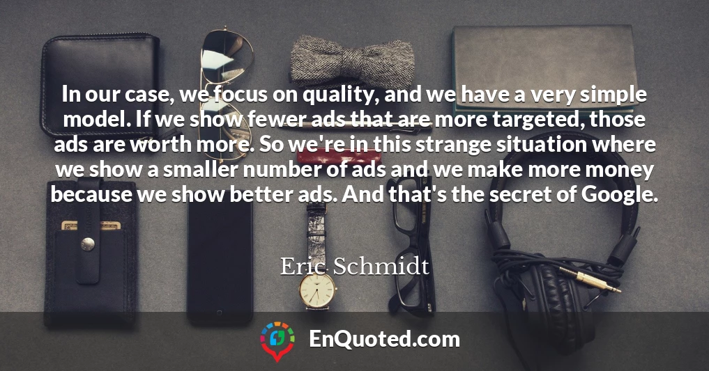 In our case, we focus on quality, and we have a very simple model. If we show fewer ads that are more targeted, those ads are worth more. So we're in this strange situation where we show a smaller number of ads and we make more money because we show better ads. And that's the secret of Google.