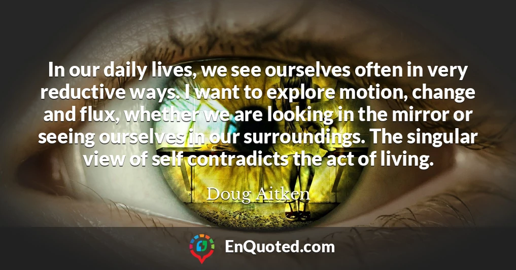 In our daily lives, we see ourselves often in very reductive ways. I want to explore motion, change and flux, whether we are looking in the mirror or seeing ourselves in our surroundings. The singular view of self contradicts the act of living.