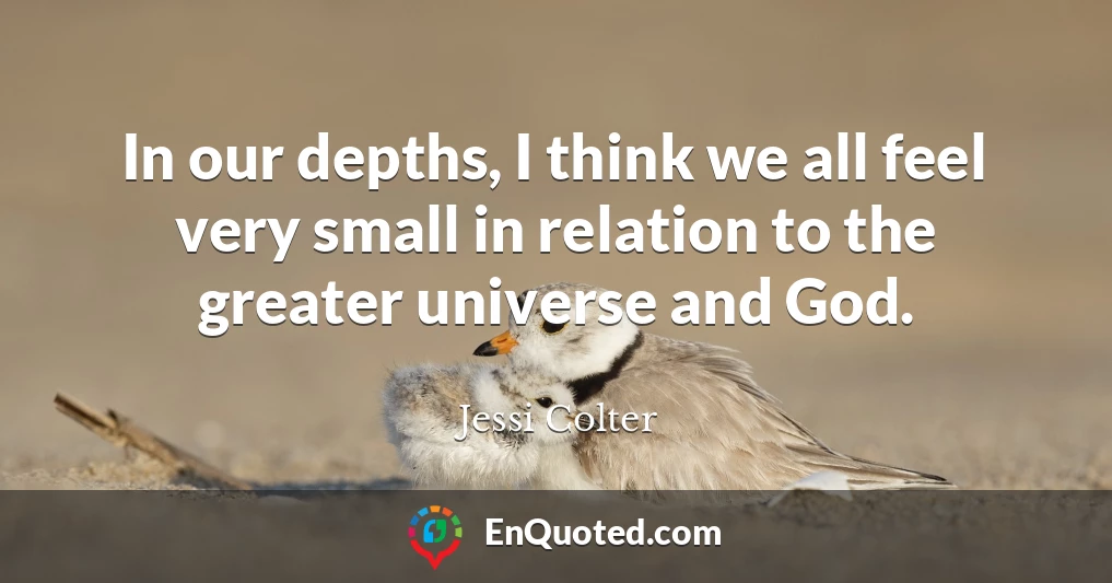 In our depths, I think we all feel very small in relation to the greater universe and God.