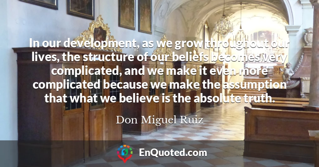 In our development, as we grow throughout our lives, the structure of our beliefs becomes very complicated, and we make it even more complicated because we make the assumption that what we believe is the absolute truth.