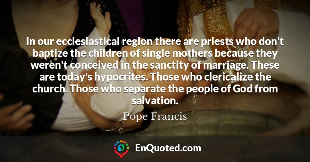 In our ecclesiastical region there are priests who don't baptize the children of single mothers because they weren't conceived in the sanctity of marriage. These are today's hypocrites. Those who clericalize the church. Those who separate the people of God from salvation.