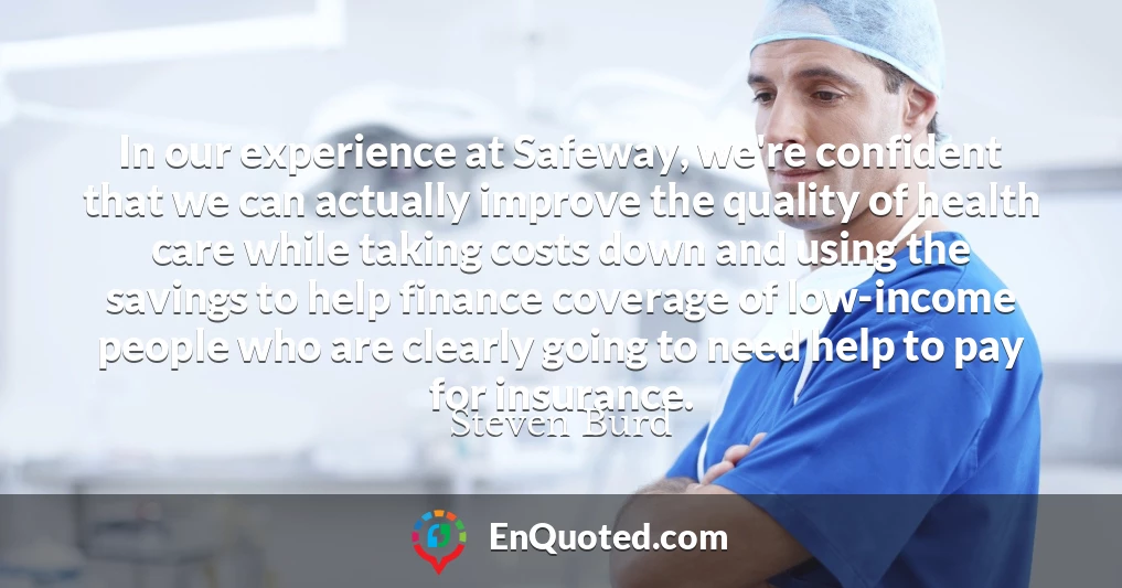 In our experience at Safeway, we're confident that we can actually improve the quality of health care while taking costs down and using the savings to help finance coverage of low-income people who are clearly going to need help to pay for insurance.