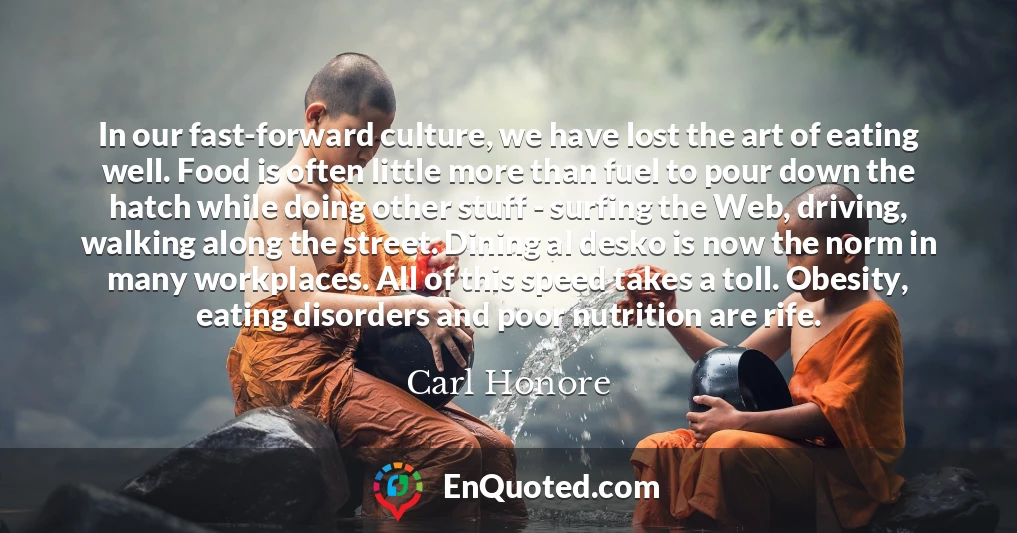 In our fast-forward culture, we have lost the art of eating well. Food is often little more than fuel to pour down the hatch while doing other stuff - surfing the Web, driving, walking along the street. Dining al desko is now the norm in many workplaces. All of this speed takes a toll. Obesity, eating disorders and poor nutrition are rife.