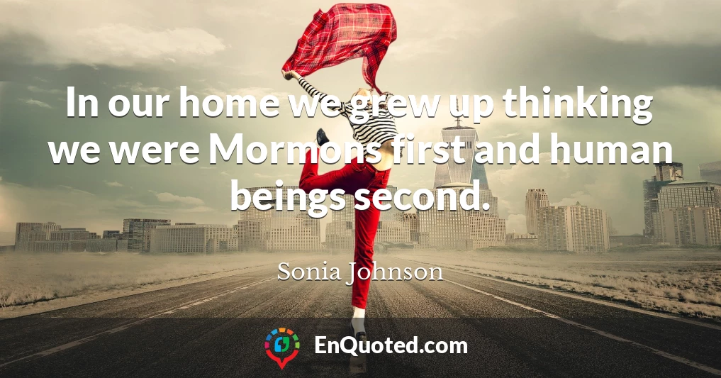 In our home we grew up thinking we were Mormons first and human beings second.