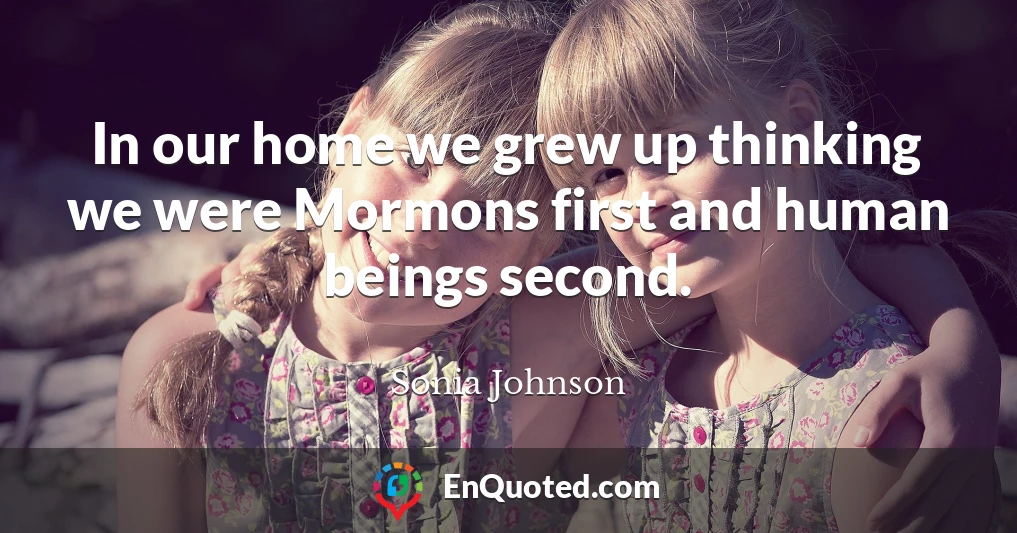 In our home we grew up thinking we were Mormons first and human beings second.