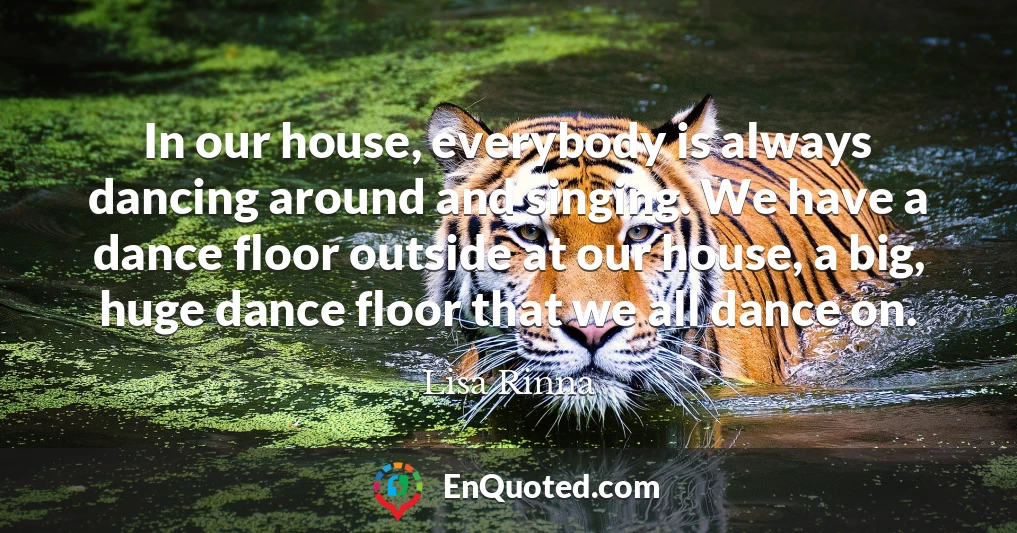 In our house, everybody is always dancing around and singing. We have a dance floor outside at our house, a big, huge dance floor that we all dance on.