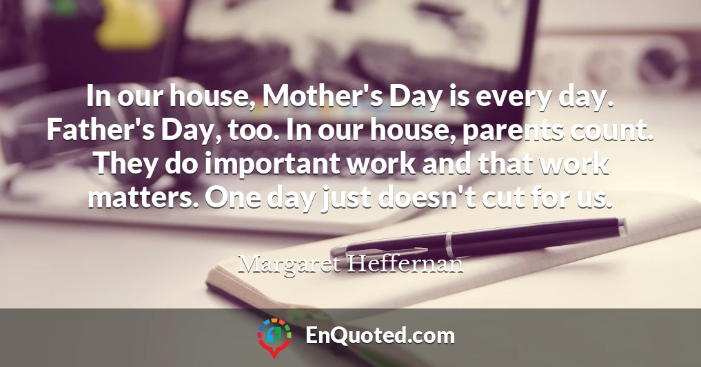 In our house, Mother's Day is every day. Father's Day, too. In our house, parents count. They do important work and that work matters. One day just doesn't cut for us.