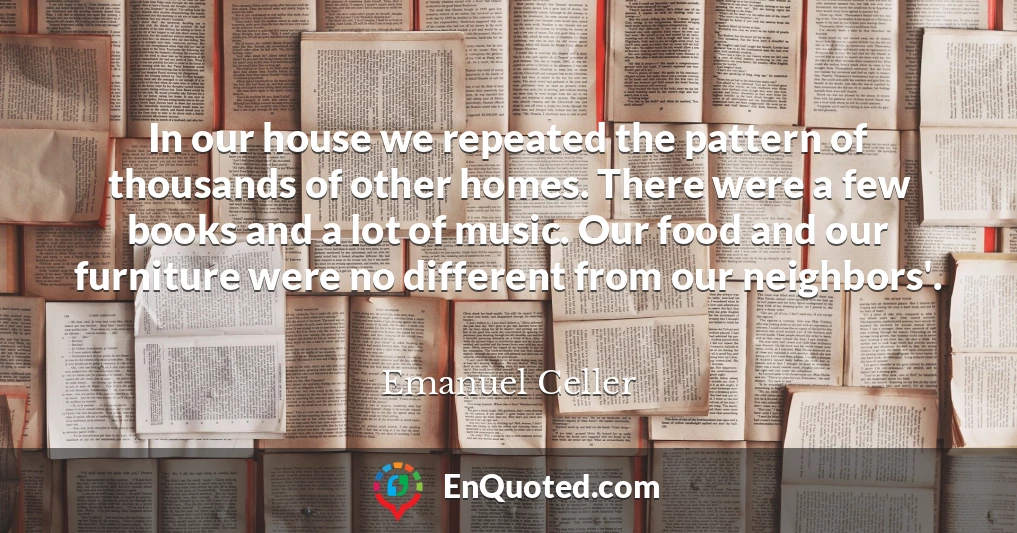In our house we repeated the pattern of thousands of other homes. There were a few books and a lot of music. Our food and our furniture were no different from our neighbors'.