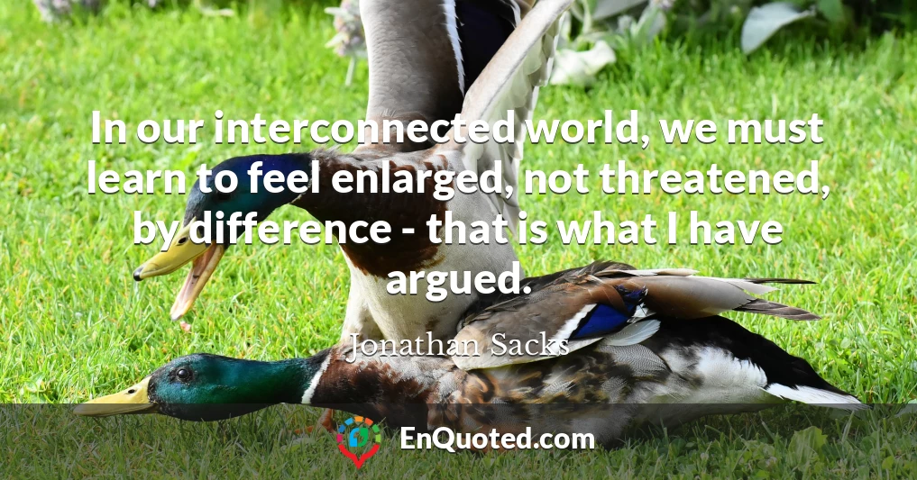 In our interconnected world, we must learn to feel enlarged, not threatened, by difference - that is what I have argued.