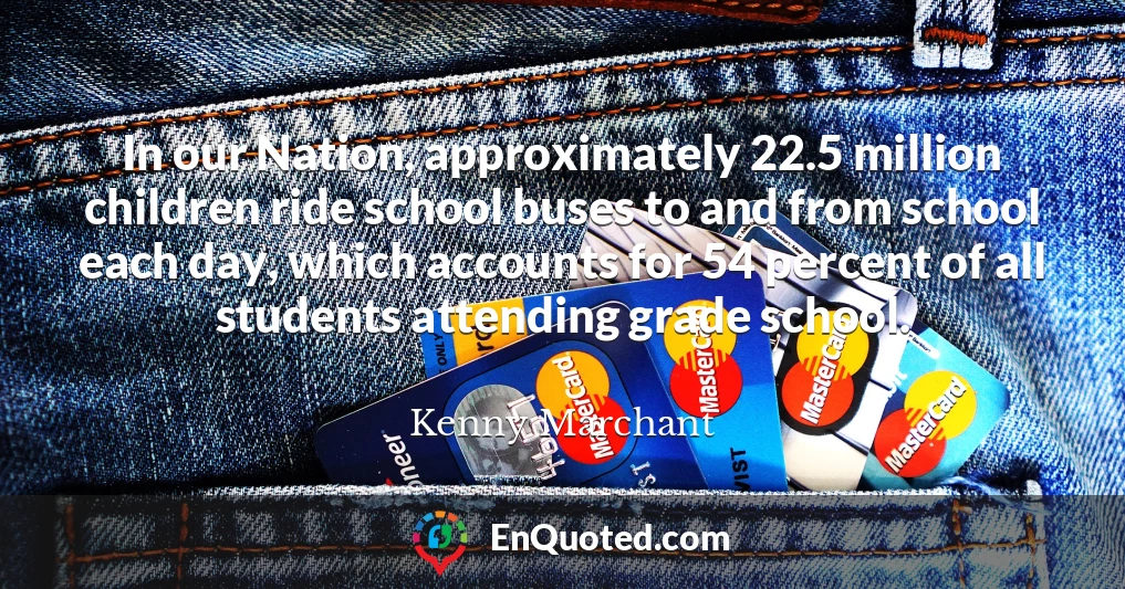 In our Nation, approximately 22.5 million children ride school buses to and from school each day, which accounts for 54 percent of all students attending grade school.