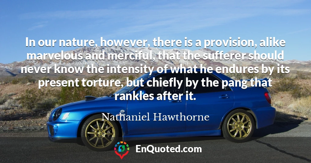In our nature, however, there is a provision, alike marvelous and merciful, that the sufferer should never know the intensity of what he endures by its present torture, but chiefly by the pang that rankles after it.