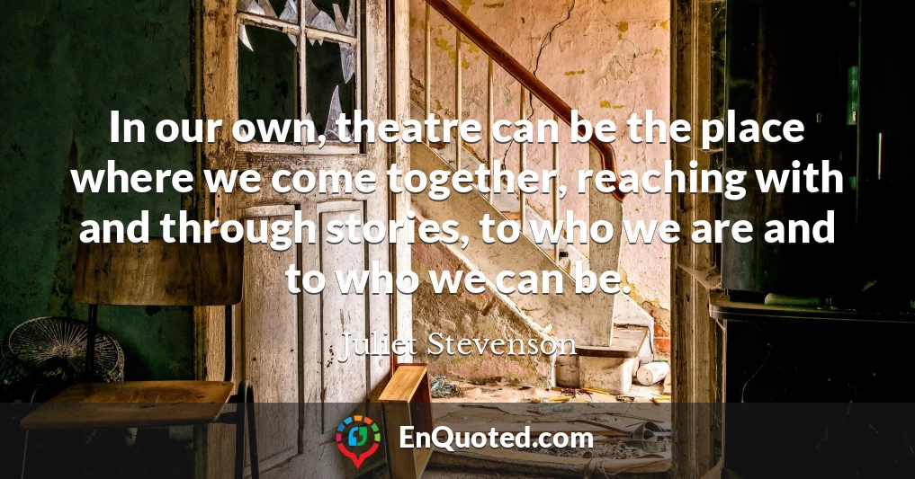 In our own, theatre can be the place where we come together, reaching with and through stories, to who we are and to who we can be.