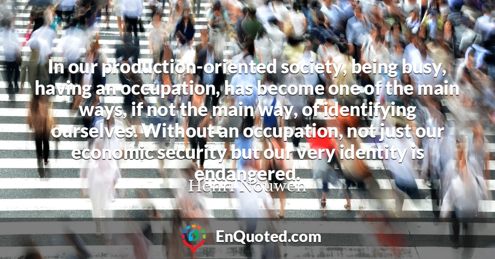 In our production-oriented society, being busy, having an occupation, has become one of the main ways, if not the main way, of identifying ourselves. Without an occupation, not just our economic security but our very identity is endangered.