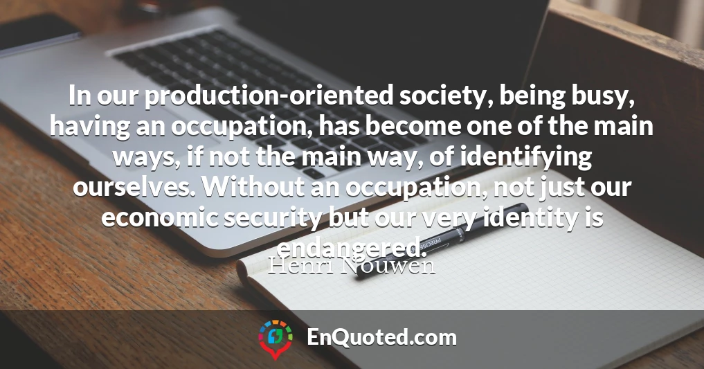 In our production-oriented society, being busy, having an occupation, has become one of the main ways, if not the main way, of identifying ourselves. Without an occupation, not just our economic security but our very identity is endangered.