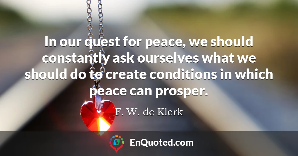 In our quest for peace, we should constantly ask ourselves what we should do to create conditions in which peace can prosper.