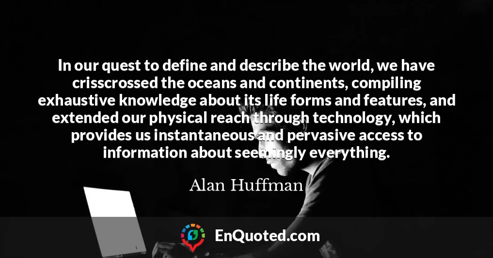 In our quest to define and describe the world, we have crisscrossed the oceans and continents, compiling exhaustive knowledge about its life forms and features, and extended our physical reach through technology, which provides us instantaneous and pervasive access to information about seemingly everything.