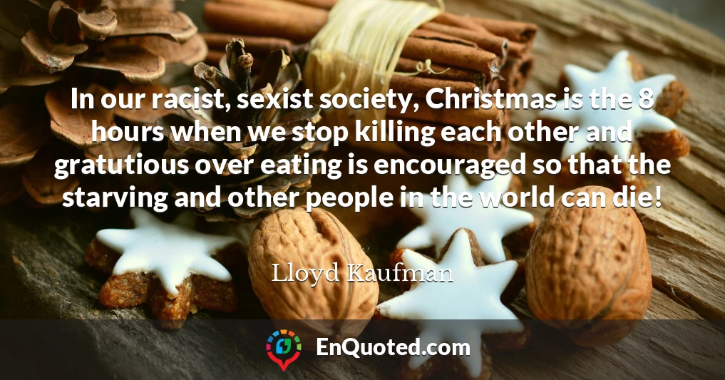 In our racist, sexist society, Christmas is the 8 hours when we stop killing each other and gratutious over eating is encouraged so that the starving and other people in the world can die!