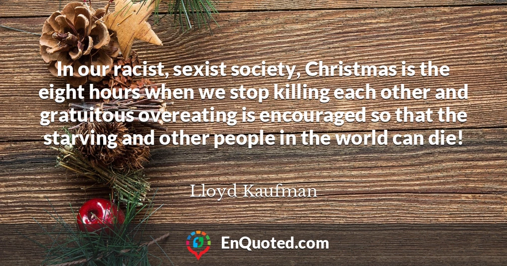 In our racist, sexist society, Christmas is the eight hours when we stop killing each other and gratuitous overeating is encouraged so that the starving and other people in the world can die!