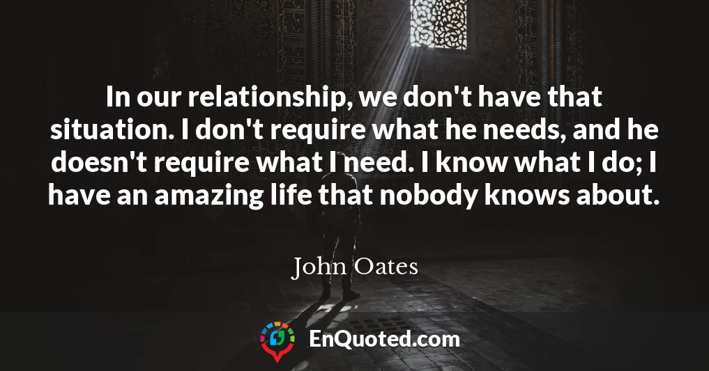 In our relationship, we don't have that situation. I don't require what he needs, and he doesn't require what I need. I know what I do; I have an amazing life that nobody knows about.