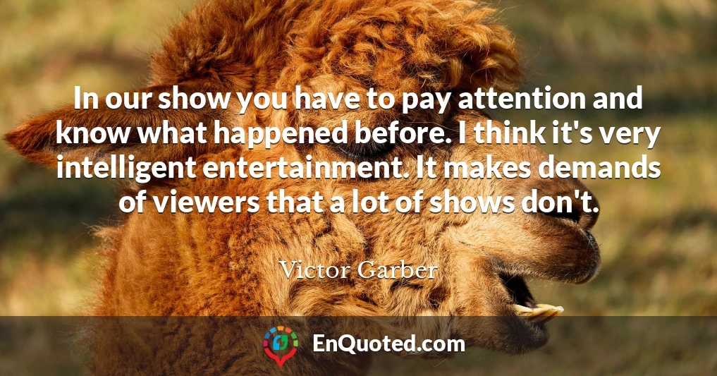 In our show you have to pay attention and know what happened before. I think it's very intelligent entertainment. It makes demands of viewers that a lot of shows don't.