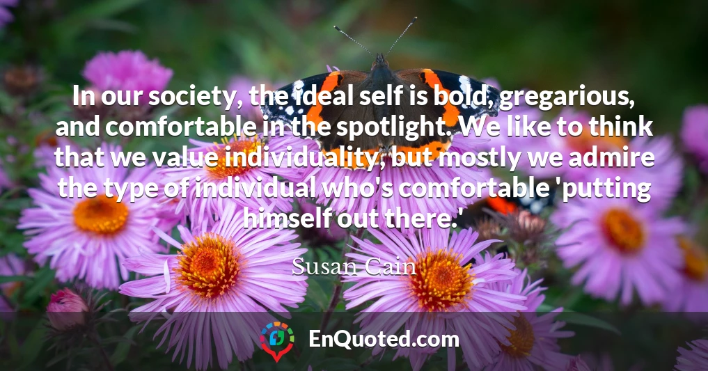In our society, the ideal self is bold, gregarious, and comfortable in the spotlight. We like to think that we value individuality, but mostly we admire the type of individual who's comfortable 'putting himself out there.'