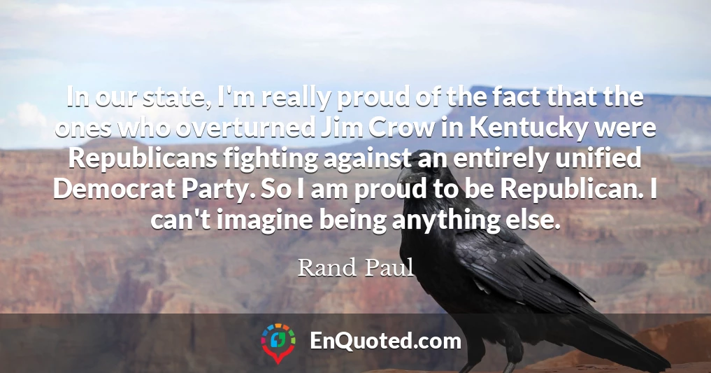 In our state, I'm really proud of the fact that the ones who overturned Jim Crow in Kentucky were Republicans fighting against an entirely unified Democrat Party. So I am proud to be Republican. I can't imagine being anything else.