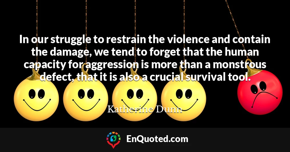 In our struggle to restrain the violence and contain the damage, we tend to forget that the human capacity for aggression is more than a monstrous defect, that it is also a crucial survival tool.