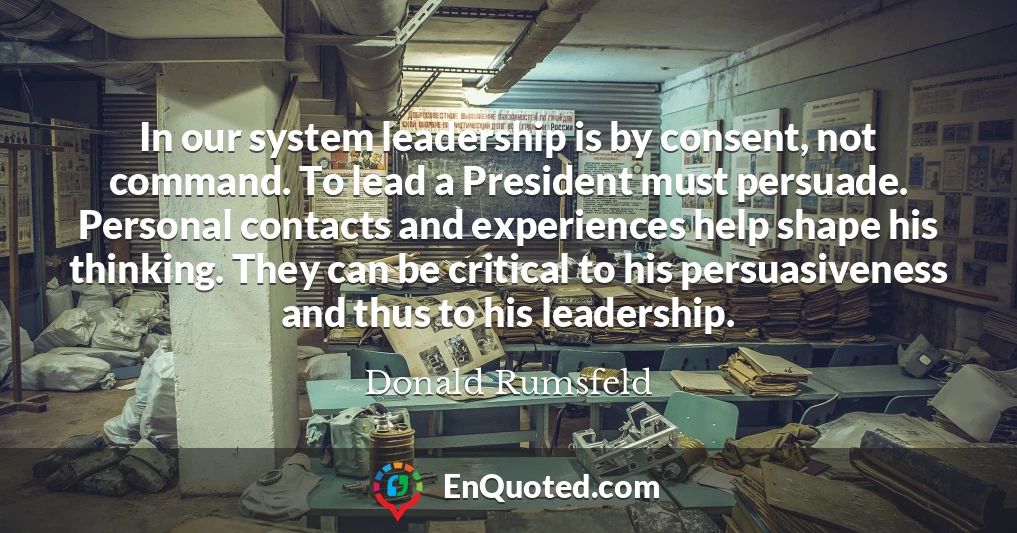 In our system leadership is by consent, not command. To lead a President must persuade. Personal contacts and experiences help shape his thinking. They can be critical to his persuasiveness and thus to his leadership.