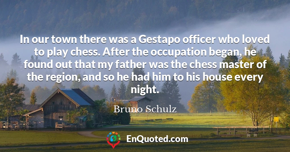 In our town there was a Gestapo officer who loved to play chess. After the occupation began, he found out that my father was the chess master of the region, and so he had him to his house every night.